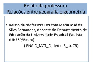 -
Relato da professora
Relações entre geografia e geometria
• Relato da professora Doutora Maria José da
Silva Fernandes, docente do Departamento de
Educação da Universidade Estadual Paulista
(UNESP/Bauru).
( PNAIC_MAT_Caderno 5_ p. 75)
 