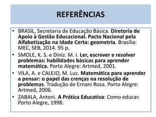 REFERÊNCIAS
• BRASIL, Secretaria de Educação Básica. Diretoria de
Apoio à Gestão Educacional. Pacto Nacional pela
Alfabetização na Idade Certa: geometria. Brasília:
MEC, SEB, 2014. 95 p.
• SMOLE, K. S. e Diniz. M. I. Ler, escrever e resolver
problemas: habilidades básicas para aprender
matemática. Porto Alegre: Artmed, 2001.
• VILA, A. e CALEJO, M. Luz. Matemática para aprender
a pensar: o papel das crenças na resolução de
problemas. Tradução de Ernani Rosa. Porto Alegre:
Artmed, 2006.
• ZABALA, Antoni. A Prática Educativa: Como educar.
Porto Alegre, 1998.
 