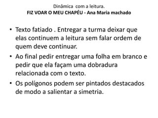 Dinâmica com a leitura.
FIZ VOAR O MEU CHAPÉU - Ana Maria machado
• Texto fatiado . Entregar a turma deixar que
elas continuem a leitura sem falar ordem de
quem deve continuar.
• Ao final pedir entregar uma folha em branco e
pedir que ela façam uma dobradura
relacionada com o texto.
• Os polígonos podem ser pintados destacados
de modo a salientar a simetria.
 