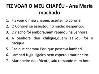 FIZ VOAR O MEU CHAPÉU - Ana Maria
machado
1. Fiz voar o meu chapéu, acertei no coronel.
2. O Coronel se assustou,no riacho despencou.
3. O riacho foi embora,nem reparou na Senhora.
4. A Senhora deu chilique,quem salvou foi o
cacique.
5. Cacique chamou Peri,que pescava lambari.
6. Lambari fugiu ligeiro,nem esperou marinheiro.
7. Marinheiro deu fricote,saiu remando num bote.
 