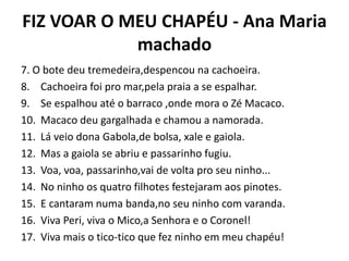FIZ VOAR O MEU CHAPÉU - Ana Maria
machado
7. O bote deu tremedeira,despencou na cachoeira.
8. Cachoeira foi pro mar,pela praia a se espalhar.
9. Se espalhou até o barraco ,onde mora o Zé Macaco.
10. Macaco deu gargalhada e chamou a namorada.
11. Lá veio dona Gabola,de bolsa, xale e gaiola.
12. Mas a gaiola se abriu e passarinho fugiu.
13. Voa, voa, passarinho,vai de volta pro seu ninho...
14. No ninho os quatro filhotes festejaram aos pinotes.
15. E cantaram numa banda,no seu ninho com varanda.
16. Viva Peri, viva o Mico,a Senhora e o Coronel!
17. Viva mais o tico-tico que fez ninho em meu chapéu!
 