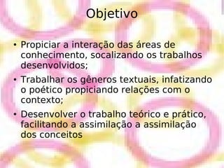 Objetivo Propiciar a interação das áreas de conhecimento, socalizando os trabalhos desenvolvidos; Trabalhar os gêneros textuais, infatizando o poético propiciando relações com o contexto; Desenvolver o trabalho teórico e prático, facilitando a assimilação a assimilação dos conceitos 