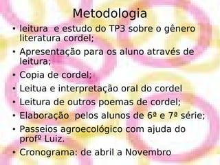 Metodologia leitura  e estudo do TP3 sobre o gênero literatura cordel; Apresentação para os aluno através de leitura; Copia de cordel; Leitua e interpretação oral do cordel Leitura de outros poemas de cordel; Elaboração  pelos alunos de 6ª e 7ª série; Passeios agroecológico com ajuda do profº Luiz. Cronograma: de abril a Novembro 