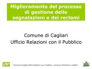 Miglioramento del processo di gestione delle segnalazioni e dei reclami ,[object Object],[object Object],Comune di Cagliari-Ufficio Relazioni con il Pubblico - Concorso “Premiamo i risultati”. 