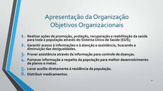 Apresentação da Organização
Objetivos Organizacionais
1.
2.
3.
4.
5.
6.

Realizar ações de promoção, proteção, recuperação e reabilitação da saúde
para toda a população através do Sistema Único de Saúde (SUS);
Garantir acesso à informações e à atenção e assistência, buscando a
diminuição das desigualdades.
Prover assistência através da informação para controle de doenças.
Fornecer informação a respeito da população para melhor desenvolvimento
de planos e metas.
Levar auxílio diretamente à residência da população.
Distribuir medicamentos.
10

 