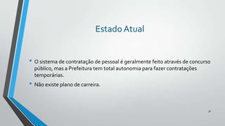 Estado Atual
• O sistema de contratação de pessoal é geralmente feito através de concurso
público, mas a Prefeitura tem total autonomia para fazer contratações
temporárias.

• Não existe plano de carreira.

38

 