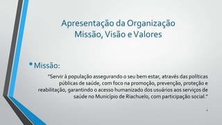 Apresentação da Organização
Missão, Visão e Valores

• Missão:
"Servir à população assegurando o seu bem estar, através das políticas
públicas de saúde, com foco na promoção, prevenção, proteção e
reabilitação, garantindo o acesso humanizado dos usuários aos serviços de
saúde no Município de Riachuelo, com participação social."
6

 