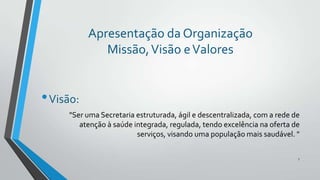 Apresentação da Organização
Missão, Visão e Valores

• Visão:
"Ser uma Secretaria estruturada, ágil e descentralizada, com a rede de
atenção à saúde integrada, regulada, tendo excelência na oferta de
serviços, visando uma população mais saudável. "
7

 