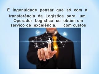 É ingenuidade pensar que só com a
transferência da Logística para um
Operador Logístico se obtém um
serviço de excelência, com custos
reduzidos .
 