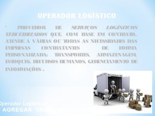 OPERADOR LOGÍSTICO
“ PROVEDOR DE SERVIÇOS LOGÍSTICOS
TERCEIRIZADOS QUE, COM BASE EM CONTRATO,
ATENDE A VÁRIAS OU TODAS AS NECESSIDADES DAS
EMPRESAS CONTRATANTES DE FORMA
PERSONALIZADA: TRANSPORTES, ARMAZENAGEM,
ESTOQUES, RECURSOS HUMANOS, GERENCIAMENTO DE
INFORMAÇÕES .
Operador Logístico:
“ AGREGAR VALOR AO CLIENTE ”
 