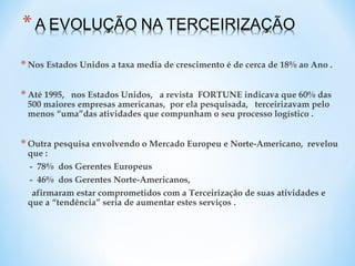 *Nos Estados Unidos a taxa media de crescimento é de cerca de 18% ao Ano .
*Até 1995, nos Estados Unidos, a revista FORTUNE indicava que 60% das
500 maiores empresas americanas, por ela pesquisada, terceirizavam pelo
menos “uma”das atividades que compunham o seu processo logístico .
*Outra pesquisa envolvendo o Mercado Europeu e Norte-Americano, revelou
que :
- 78% dos Gerentes Europeus
- 46% dos Gerentes Norte-Americanos,
afirmaram estar comprometidos com a Terceirização de suas atividades e
que a “tendência” seria de aumentar estes serviços .
 