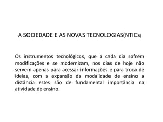 A SOCIEDADE E AS NOVAS TECNOLOGIAS(NTICs)
Os instrumentos tecnológicos, que a cada dia sofrem
modificações e se modernizam, nos dias de hoje não
servem apenas para acessar informações e para troca de
ideias, com a expansão da modalidade de ensino a
distância estes são de fundamental importância na
atividade de ensino.