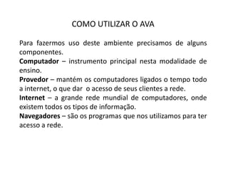 COMO UTILIZAR O AVA
Para fazermos uso deste ambiente precisamos de alguns
componentes.
Computador – instrumento principal nesta modalidade de
ensino.
Provedor – mantém os computadores ligados o tempo todo
a internet, o que dar o acesso de seus clientes a rede.
Internet – a grande rede mundial de computadores, onde
existem todos os tipos de informação.
Navegadores – são os programas que nos utilizamos para ter
acesso a rede.