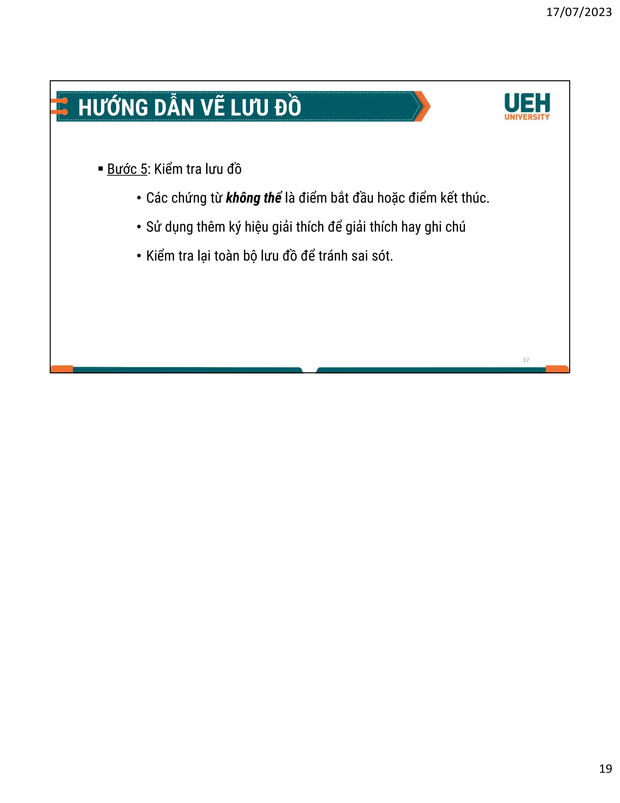 17/07/2023
19
37
HƯỚNG DẪN VẼ LƯU ĐỒ
 Bước 5: Kiểm tra lưu đồ
• Các chứng từ không thể là điểm bắt đầu hoặc điểm kết thúc.
• Sử dụng thêm ký hiệu giải thích để giải thích hay ghi chú
• Kiểm tra lại toàn bộ lưu đồ để tránh sai sót.
 