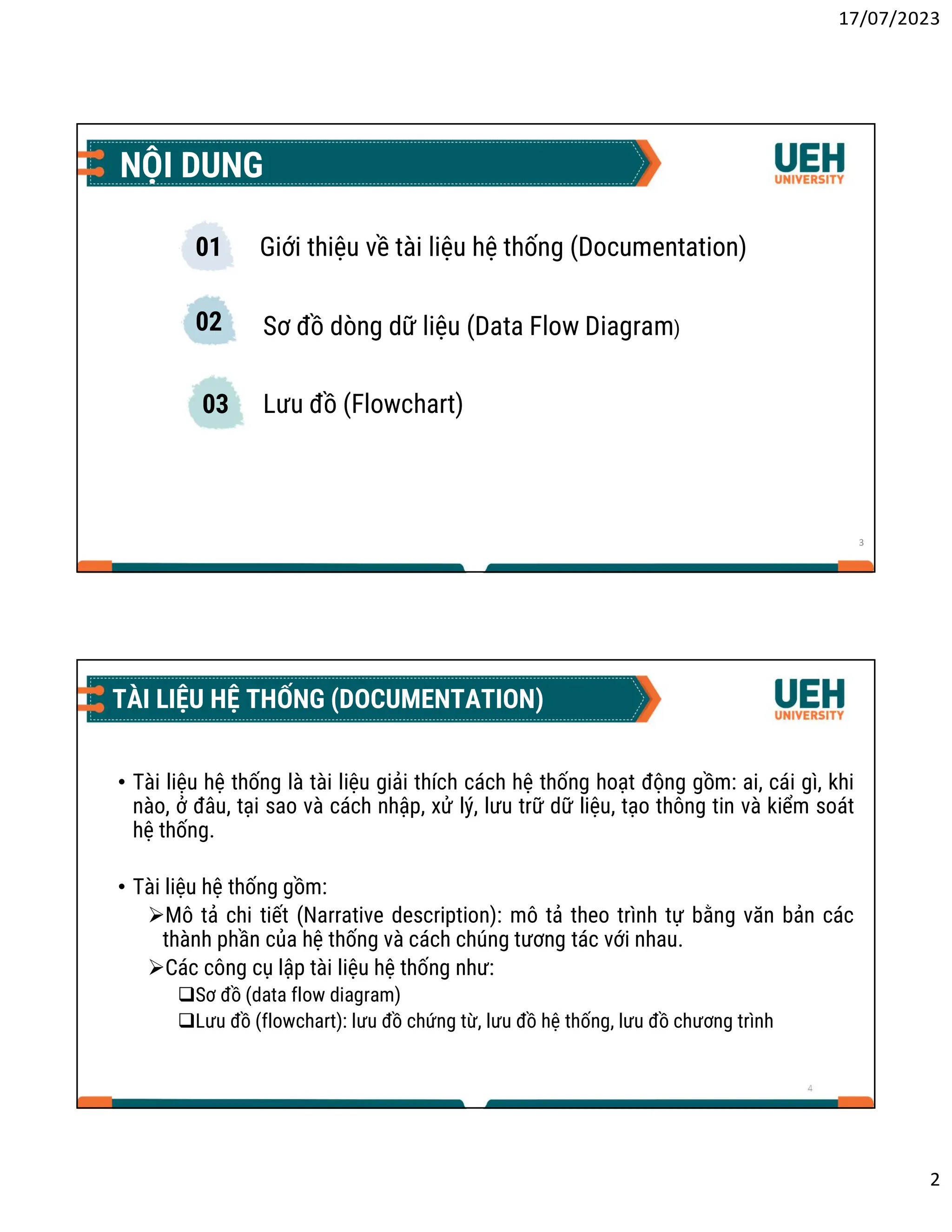 17/07/2023
2
NỘI DUNG
3
01
02
03
Giới thiệu về tài liệu hệ thống (Documentation)
Sơ đồ dòng dữ liệu (Data Flow Diagram)
Lưu đồ (Flowchart)
4
TÀI LIỆU HỆ THỐNG (DOCUMENTATION)
• Tài liệu hệ thống là tài liệu giải thích cách hệ thống hoạt động gồm: ai, cái gì, khi
nào, ở đâu, tại sao và cách nhập, xử lý, lưu trữ dữ liệu, tạo thông tin và kiểm soát
hệ thống.
• Tài liệu hệ thống gồm:
Mô tả chi tiết (Narrative description): mô tả theo trình tự bằng văn bản các
thành phần của hệ thống và cách chúng tương tác với nhau.
Các công cụ lập tài liệu hệ thống như:
Sơ đồ (data flow diagram)
Lưu đồ (flowchart): lưu đồ chứng từ, lưu đồ hệ thống, lưu đồ chương trình
 