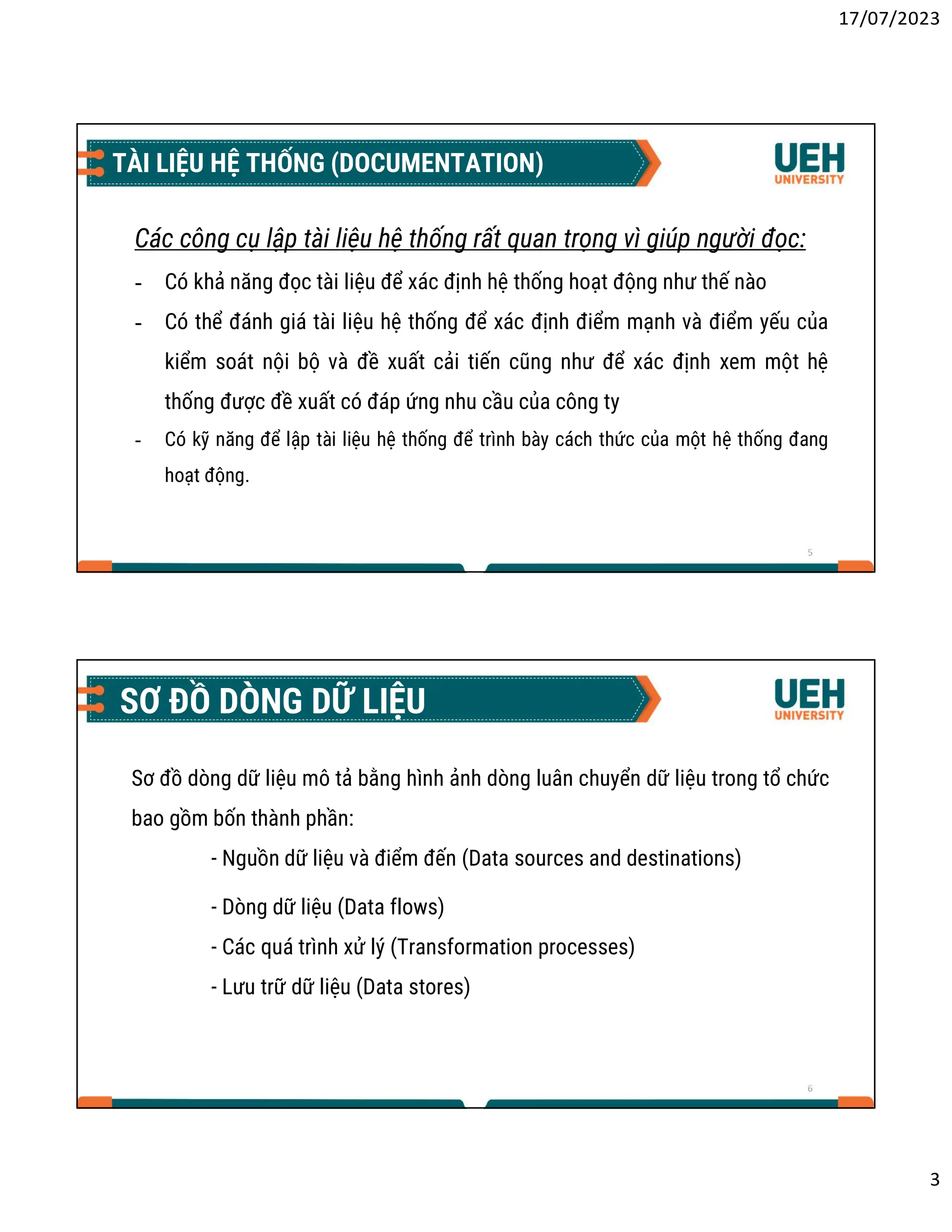 17/07/2023
3
5
TÀI LIỆU HỆ THỐNG (DOCUMENTATION)
Các công cụ lập tài liệu hệ thống rất quan trọng vì giúp người đọc:
- Có khả năng đọc tài liệu để xác định hệ thống hoạt động như thế nào
- Có thể đánh giá tài liệu hệ thống để xác định điểm mạnh và điểm yếu của
kiểm soát nội bộ và đề xuất cải tiến cũng như để xác định xem một hệ
thống được đề xuất có đáp ứng nhu cầu của công ty
- Có kỹ năng để lập tài liệu hệ thống để trình bày cách thức của một hệ thống đang
hoạt động.
6
SƠ ĐỒ DÒNG DỮ LIỆU
Sơ đồ dòng dữ liệu mô tả bằng hình ảnh dòng luân chuyển dữ liệu trong tổ chức
bao gồm bốn thành phần:
- Nguồn dữ liệu và điểm đến (Data sources and destinations)
- Dòng dữ liệu (Data flows)
- Các quá trình xử lý (Transformation processes)
- Lưu trữ dữ liệu (Data stores)
 