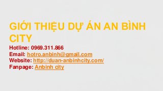 GIỚI THIỆU DỰ ÁN AN BÌNH
CITY
Hotline: 0969.311.866
Email: hotro.anbinh@gmail.com
Website: http://duan-anbinhcity.com/
Fanpage: Anbinh city
 