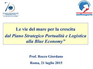 Prof. Rocco Giordano
Roma, 21 luglio 2015
Le vie del mare per la crescita
dal Piano Strategico Portualità e Logistica
alla Blue Economy”
 
