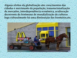 Alguns efeitos da globalização são: crescimentos das cidades e movimento da população, transnacionalização de mercados, interdependência econômica, aculturação decorrente do fenômeno de mundialização de culturas logo culturalmente há uma diminuição das fronteiras,etc.