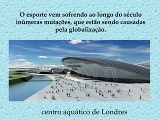 O esporte vem sofrendo ao longo do século inúmeras mutações, que estão sendo causadas pela globalização. centro aquático de Londres