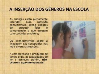 A INSERÇÃO DOS GÊNEROS NA ESCOLA
As crianças estão plenamente
inseridas num contexto
comunicativo, sendo capazes
de produzir falas e
compreender o que escutam
com certa desenvoltura;
Os conhecimentos sobre a
linguagem são construídos nas
mais diversas situações;
A compreensão e produção de
textos orais, as capacidades de
ler e escrever, porém, não
ocorrem espontaneamente.
 