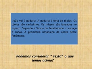 Podemos considerar “ texto” o que
lemos acima?
João vai à padaria. A padaria é feita de tijolos. Os
tijolos são caríssimos. Os mísseis são lançados no
espaço. Segundo a Teoria da Relatividade, o espaço
é curvo. A geometria rimaniana dá conta desse
fenômeno.
 