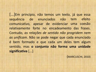 [...]Em princípio, não temos um texto, já que essa
sequência de enunciados não tem efeito
uma coesãocomunicativo, apesar de evidenciar
relativamente forte no encadeamento das frases.
Contudo, as relações de sentido não progridem nem
as unificam. Não se pode negar que cada enunciado
é bem formado e que cada um deles tem algum
sentido, mas o conjunto não forma uma unidade
significativa [...]
(MARCUSCHI, 2010)
 