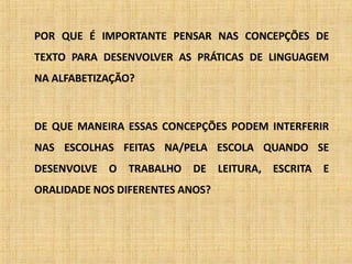 POR QUE É IMPORTANTE PENSAR NAS CONCEPÇÕES DE
TEXTO PARA DESENVOLVER AS PRÁTICAS DE LINGUAGEM
NA ALFABETIZAÇÃO?
DE QUE MANEIRA ESSAS CONCEPÇÕES PODEM INTERFERIR
NAS ESCOLHAS FEITAS NA/PELA ESCOLA QUANDO SE
DESENVOLVE O TRABALHO DE LEITURA, ESCRITA E
ORALIDADE NOS DIFERENTES ANOS?
 