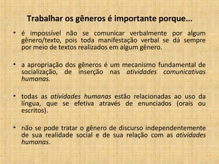 Trabalhar os gêneros é importante porque...
• é impossível não se comunicar verbalmente por algum
gênero/texto, pois toda manifestação verbal se dá sempre
por meio de textos realizados em algum gênero.
• a apropriação dos gêneros é um mecanismo fundamental de
socialização, de inserção nas atividades comunicativas
humanas.
• todas as atividades humanas estão relacionadas ao uso da
língua, que se efetiva através de enunciados (orais ou
escritos).
• não se pode tratar o gênero de discurso independentemente
de sua realidade social e de sua relação com as atividades
humanas.
 