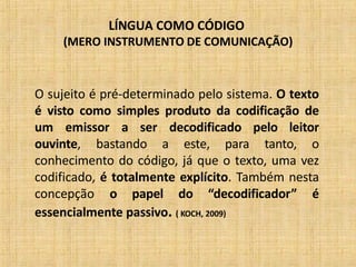 LÍNGUA COMO CÓDIGO
(MERO INSTRUMENTO DE COMUNICAÇÃO)
O sujeito é pré-determinado pelo sistema. O texto
é visto como simples produto da codificação de
um emissor a ser decodificado pelo leitor
ouvinte, bastando a este, para tanto, o
conhecimento do código, já que o texto, uma vez
codificado, é totalmente explícito. Também nesta
concepção o papel do “decodificador” é
essencialmente passivo. ( KOCH, 2009)
 