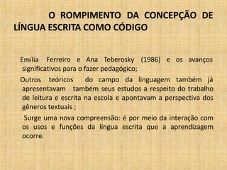 O ROMPIMENTO DA CONCEPÇÃO DE
LÍNGUA ESCRITA COMO CÓDIGO
Emília Ferreiro e Ana Teberosky (1986) e os avanços
significativos para o fazer pedagógico;
Outros teóricos do campo da linguagem também já
apresentavam também seus estudos a respeito do trabalho
de leitura e escrita na escola e apontavam a perspectiva dos
gêneros textuais ;
Surge uma nova compreensão: é por meio da interação com
os usos e funções da língua escrita que a aprendizagem
ocorre.
 