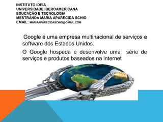 Google é uma empresa multinacional de serviços e
software dos Estados Unidos.
O Google hospeda e desenvolve uma série de
serviços e produtos baseados na internet
INSTITUTO IDEIA
UNIVERSIDADE IBEROAMERICANA
EDUCAÇÃO E TECNOLOGIA
MESTRANDA MARIA APARECIDA SCHIO
EMAIL: MARIAAPARECIDASCHIO@GMAIL.COM
 