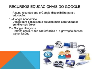 RECURSOS EDUCACIONAIS DO GOOGLE
Alguns recursos que o Google disponibiliza para a
educação:
1 –Google Acadêmico
Usado para pesquisas e estudos mais aprofundados
em diversas áreas
2 – Google Hangouts
Permite chats, vídeo conferências e a gravação dessas
transmissões
 