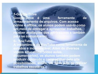 5-Google Drive
Google Drive é uma ferramenta de
armazenamento de arquivos. Com acesso
online e offline, os alunos podem usá-lo como
um meio de entregar e apresentar trabalhos,
receber avaliações dos professores e também
para se comunicarem.
6- YouTube
A importância do YouTube como ferramenta de
estudos é incontestável. Além de diversos
vídeos educativos (vídeo aulas,
documentários), os alunos também podem
produzir conteúdo e compartilhar pelo site
possibilitando, assim, um novo jeito de realizar
trabalhos escolares.
 