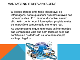 VANTAGENS E DESVANTAGENS
O google oferece uma fonte inesgotável de
informações sobre quaisquer assuntos através dos
inúmeros sites . É o mundo disponível em um
clic. Além de fornecer informações propicia meios
de interação e comunicação em tempo real.
As desvantagens é que nem todas as informações
são verdadeiras visto que nem todos os sites são
confiáveis e os dados do usuário nem sempre
estão protegidos
 