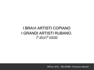 I BRAVI ARTISTI COPIANO
I GRANDI ARTISTI RUBANO.
         P ablo P icasso.




            WPCon 2012 - RELATORE: Francesco Marzoli
 