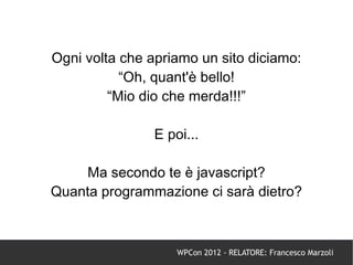 Ogni volta che apriamo un sito diciamo:
           “Oh, quant'è bello!
         “Mio dio che merda!!!”

                E poi...

    Ma secondo te è javascript?
Quanta programmazione ci sarà dietro?



                    WPCon 2012 - RELATORE: Francesco Marzoli
 
