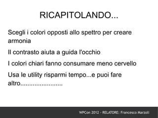 RICAPITOLANDO...
Scegli i colori opposti allo spettro per creare
armonia
Il contrasto aiuta a guida l'occhio
I colori chiari fanno consumare meno cervello
Usa le utility risparmi tempo...e puoi fare
altro........................



                           WPCon 2012 - RELATORE: Francesco Marzoli
 