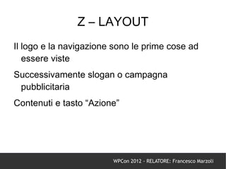 Z – LAYOUT
Il logo e la navigazione sono le prime cose ad
   essere viste
Successivamente slogan o campagna
 pubblicitaria
Contenuti e tasto “Azione”




                        WPCon 2012 - RELATORE: Francesco Marzoli
 