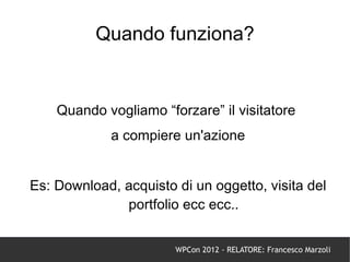 Quando funziona?


    Quando vogliamo “forzare” il visitatore
             a compiere un'azione


Es: Download, acquisto di un oggetto, visita del
              portfolio ecc ecc..


                       WPCon 2012 - RELATORE: Francesco Marzoli
 