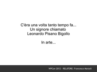 C'èra una volta tanto tempo fa...
     Un signore chiamato
    Leonardo Pisano Bigollo

            In arte...




                 WPCon 2012 - RELATORE: Francesco Marzoli
 