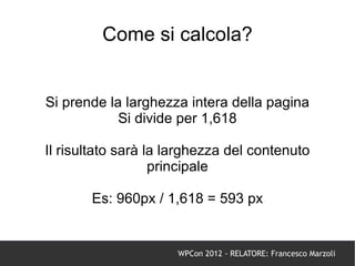 Come si calcola?


Si prende la larghezza intera della pagina
            Si divide per 1,618

Il risultato sarà la larghezza del contenuto
                   principale

       Es: 960px / 1,618 = 593 px


                      WPCon 2012 - RELATORE: Francesco Marzoli
 
