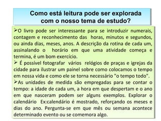 Como está leitura pode ser explorada 
Como está leitura pode ser explorada 
com o nosso tema de estudo? 
com o nosso tema de estudo? 
O livro pode ser interessante para se introduzir numerais, 
contagem e reconhecimento das horas, minutos e segundos, 
ou ainda dias, meses, anos. A descrição da rotina de cada um, 
assinalando o horário em que uma atividade começa e 
termina, é um bom exercício. 
 É possível fotografar vários relógios de praças e igrejas da 
cidade para ilustrar um painel sobre como colocamos o tempo 
em nossa vida e como ele se torna necessário "o tempo todo". 
As unidades de medida são empregadas para se contar o 
tempo: a idade de cada um, a hora em que despertam e o ano 
em que nasceram podem ser alguns exemplos. Explorar o 
calendário Ex:calendário é mostrado, reforçando os meses e 
dias do ano. Pergunta-se em que mês ou semana acontece 
determinado evento ou se comemora algo. 
O livro pode ser interessante para se introduzir numerais, 
contagem e reconhecimento das horas, minutos e segundos, 
ou ainda dias, meses, anos. A descrição da rotina de cada um, 
assinalando o horário em que uma atividade começa e 
termina, é um bom exercício. 
 É possível fotografar vários relógios de praças e igrejas da 
cidade para ilustrar um painel sobre como colocamos o tempo 
em nossa vida e como ele se torna necessário "o tempo todo". 
As unidades de medida são empregadas para se contar o 
tempo: a idade de cada um, a hora em que despertam e o ano 
em que nasceram podem ser alguns exemplos. Explorar o 
calendário Ex:calendário é mostrado, reforçando os meses e 
dias do ano. Pergunta-se em que mês ou semana acontece 
determinado evento ou se comemora algo. 
 