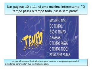 Nas páginas 10 e 11, há uma máxima interessante: "O 
tempo passa o tempo todo, passa sem parar". 
as maneiras que o ilustrador teve para mostrar o tempo que passou foi 
as maneiras que o ilustrador teve para mostrar o tempo que passou foi 
a mudança para "noite" (lua e estrelas no céu). 
a mudança para "noite" (lua e estrelas no céu). 
 