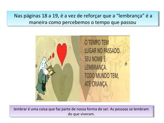 Nas páginas 18 a 19, é a vez de reforçar que a “lembrança” é a 
Nas páginas 18 a 19, é a vez de reforçar que a “lembrança” é a 
maneira como percebemos o tempo que passou 
maneira como percebemos o tempo que passou 
lembrar é uma coisa que faz parte de nossa forma de ser. As pessoas se lembram 
lembrar é uma coisa que faz parte de nossa forma de ser. As pessoas se lembram 
do que viveram. 
do que viveram. 
 