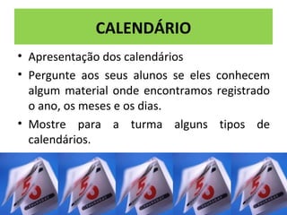 CALENDÁRIO 
• Apresentação dos calendários 
• Pergunte aos seus alunos se eles conhecem 
algum material onde encontramos registrado 
o ano, os meses e os dias. 
• Mostre para a turma alguns tipos de 
calendários. 
 