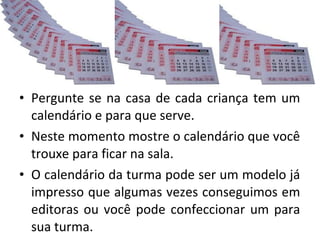 • Pergunte se na casa de cada criança tem um 
calendário e para que serve. 
• Neste momento mostre o calendário que você 
trouxe para ficar na sala. 
• O calendário da turma pode ser um modelo já 
impresso que algumas vezes conseguimos em 
editoras ou você pode confeccionar um para 
sua turma. 
 