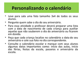 Personalizando o calendário 
• Leve para sala uma foto tamanho 3x4 de todos os seus 
alunos. 
• Pergunte quem sabe o dia do seu aniversário. 
• Para essa atividade o professor deverá preparar uma lista 
com a data de nascimento de cada criança para auxiliar 
aquelas que não souberem o dia do aniversário ou ficarem 
em dúvida. 
• Peça que cada criança localize no calendário a data do seu 
aniversário e cole sua foto no dia correspondente. 
• Consulte o calendário escolar e marque com seus alunos 
algumas datas importantes como: início das aulas, início 
das férias, festas da escola, passeios e aniversário da 
escola. 
 