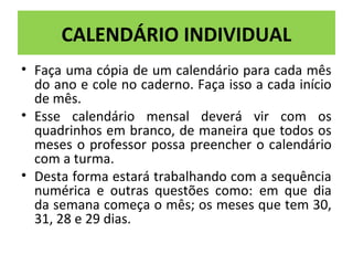 CALENDÁRIO INDIVIDUAL 
• Faça uma cópia de um calendário para cada mês 
do ano e cole no caderno. Faça isso a cada início 
de mês. 
• Esse calendário mensal deverá vir com os 
quadrinhos em branco, de maneira que todos os 
meses o professor possa preencher o calendário 
com a turma. 
• Desta forma estará trabalhando com a sequência 
numérica e outras questões como: em que dia 
da semana começa o mês; os meses que tem 30, 
31, 28 e 29 dias. 
 