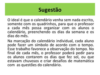 Sugestão 
O ideal é que o calendário venha sem nada escrito, 
somente com os quadrinhos, para que o professor 
a cada mês possa organizar com os alunos o 
calendário, preenchendo os dias da semana e os 
dias do mês. 
Na marcação do calendário individual, cada aluno 
pode fazer um símbolo de acordo com o tempo. 
Esse trabalho favorece a observação do tempo. No 
final de cada mês, o professor poderá pedir para 
os alunos contarem os dias que fez sol, ou que 
estavam chuvosos e criar desafios de matemática 
com as questões do calendário. 
 